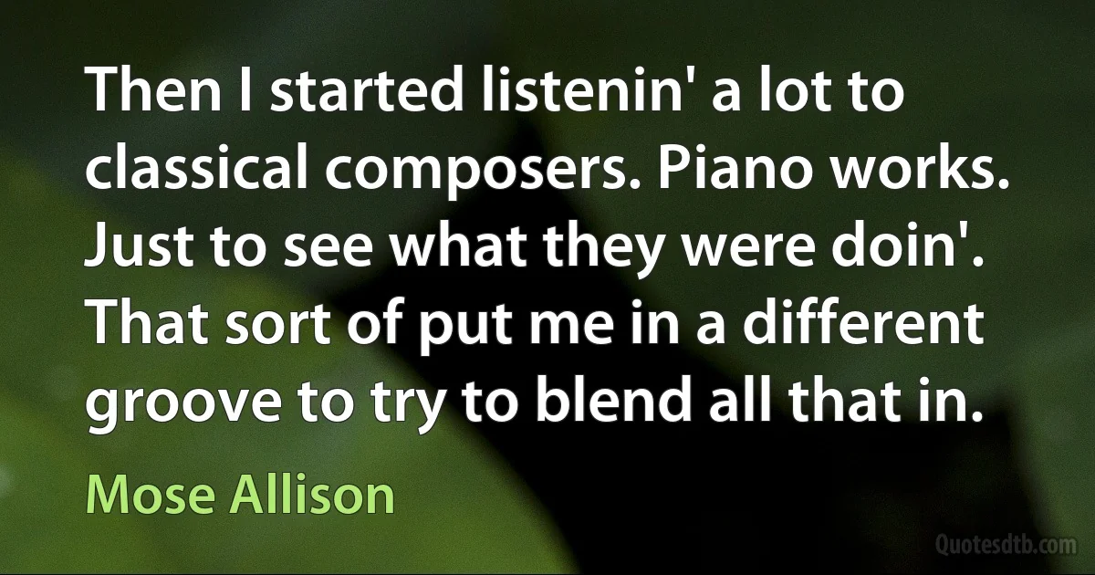 Then I started listenin' a lot to classical composers. Piano works. Just to see what they were doin'. That sort of put me in a different groove to try to blend all that in. (Mose Allison)