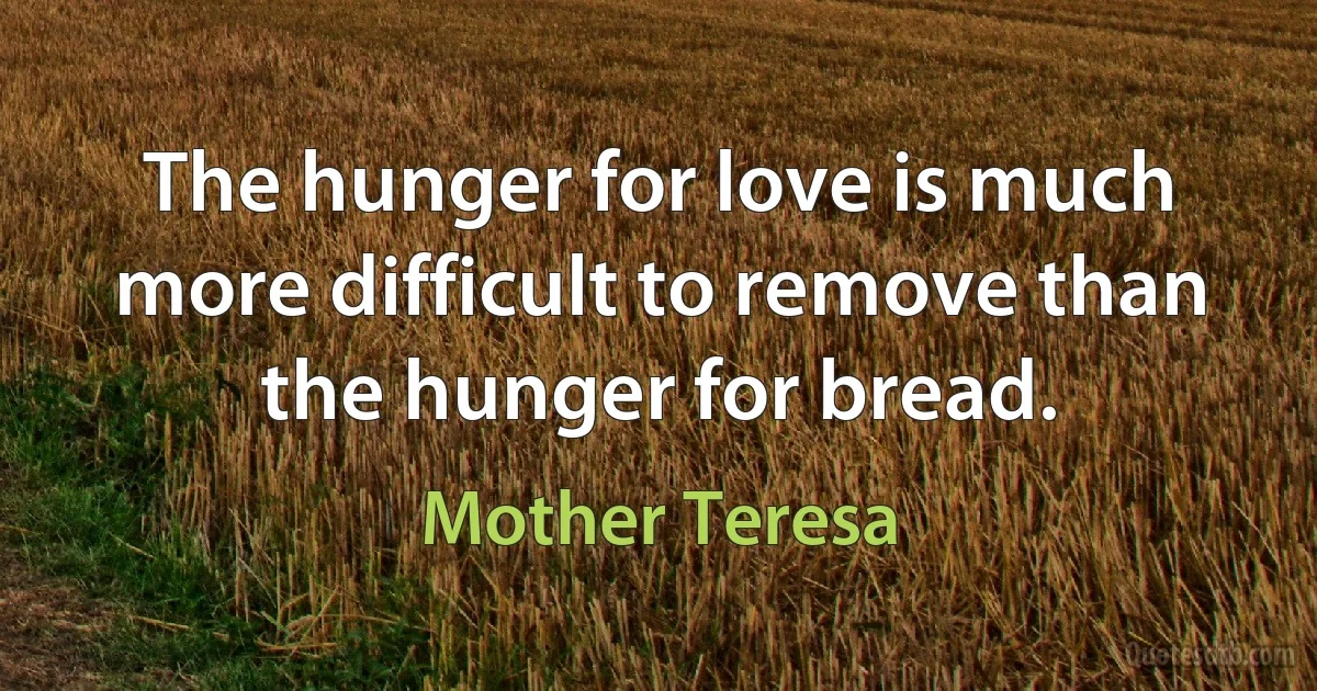 The hunger for love is much more difficult to remove than the hunger for bread. (Mother Teresa)