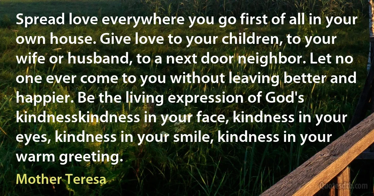 Spread love everywhere you go first of all in your own house. Give love to your children, to your wife or husband, to a next door neighbor. Let no one ever come to you without leaving better and happier. Be the living expression of God's kindnesskindness in your face, kindness in your eyes, kindness in your smile, kindness in your warm greeting. (Mother Teresa)