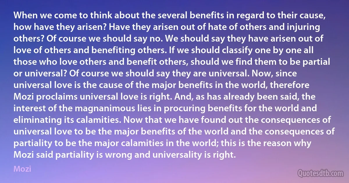 When we come to think about the several benefits in regard to their cause, how have they arisen? Have they arisen out of hate of others and injuring others? Of course we should say no. We should say they have arisen out of love of others and benefiting others. If we should classify one by one all those who love others and benefit others, should we find them to be partial or universal? Of course we should say they are universal. Now, since universal love is the cause of the major benefits in the world, therefore Mozi proclaims universal love is right. And, as has already been said, the interest of the magnanimous lies in procuring benefits for the world and eliminating its calamities. Now that we have found out the consequences of universal love to be the major benefits of the world and the consequences of partiality to be the major calamities in the world; this is the reason why Mozi said partiality is wrong and universality is right. (Mozi)