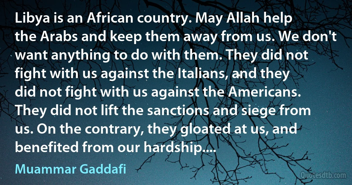 Libya is an African country. May Allah help the Arabs and keep them away from us. We don't want anything to do with them. They did not fight with us against the Italians, and they did not fight with us against the Americans. They did not lift the sanctions and siege from us. On the contrary, they gloated at us, and benefited from our hardship.... (Muammar Gaddafi)