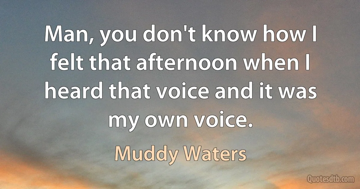 Man, you don't know how I felt that afternoon when I heard that voice and it was my own voice. (Muddy Waters)