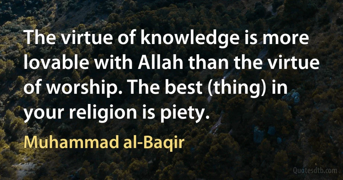 The virtue of knowledge is more lovable with Allah than the virtue of worship. The best (thing) in your religion is piety. (Muhammad al-Baqir)