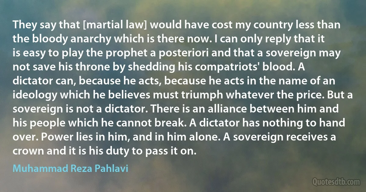 They say that [martial law] would have cost my country less than the bloody anarchy which is there now. I can only reply that it is easy to play the prophet a posteriori and that a sovereign may not save his throne by shedding his compatriots' blood. A dictator can, because he acts, because he acts in the name of an ideology which he believes must triumph whatever the price. But a sovereign is not a dictator. There is an alliance between him and his people which he cannot break. A dictator has nothing to hand over. Power lies in him, and in him alone. A sovereign receives a crown and it is his duty to pass it on. (Muhammad Reza Pahlavi)