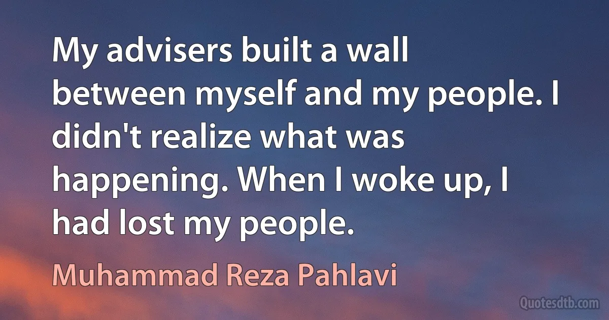 My advisers built a wall between myself and my people. I didn't realize what was happening. When I woke up, I had lost my people. (Muhammad Reza Pahlavi)