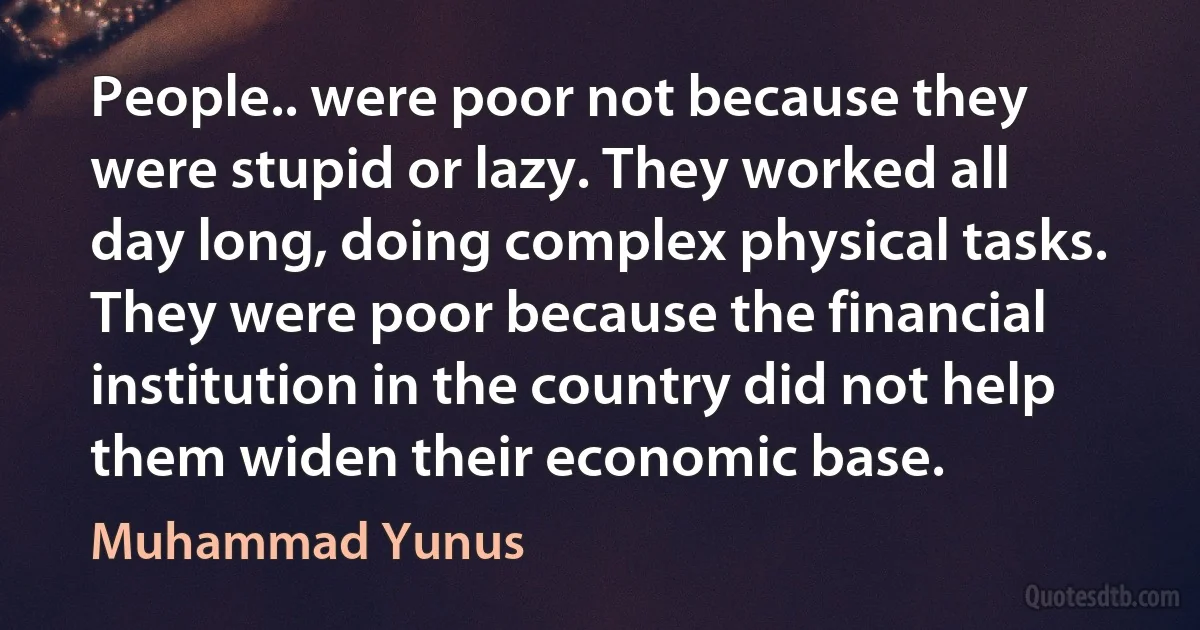 People.. were poor not because they were stupid or lazy. They worked all day long, doing complex physical tasks. They were poor because the financial institution in the country did not help them widen their economic base. (Muhammad Yunus)