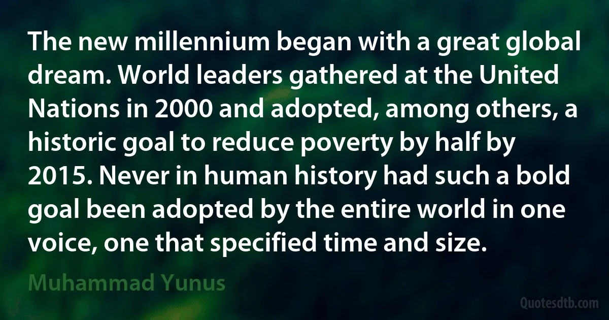 The new millennium began with a great global dream. World leaders gathered at the United Nations in 2000 and adopted, among others, a historic goal to reduce poverty by half by 2015. Never in human history had such a bold goal been adopted by the entire world in one voice, one that specified time and size. (Muhammad Yunus)