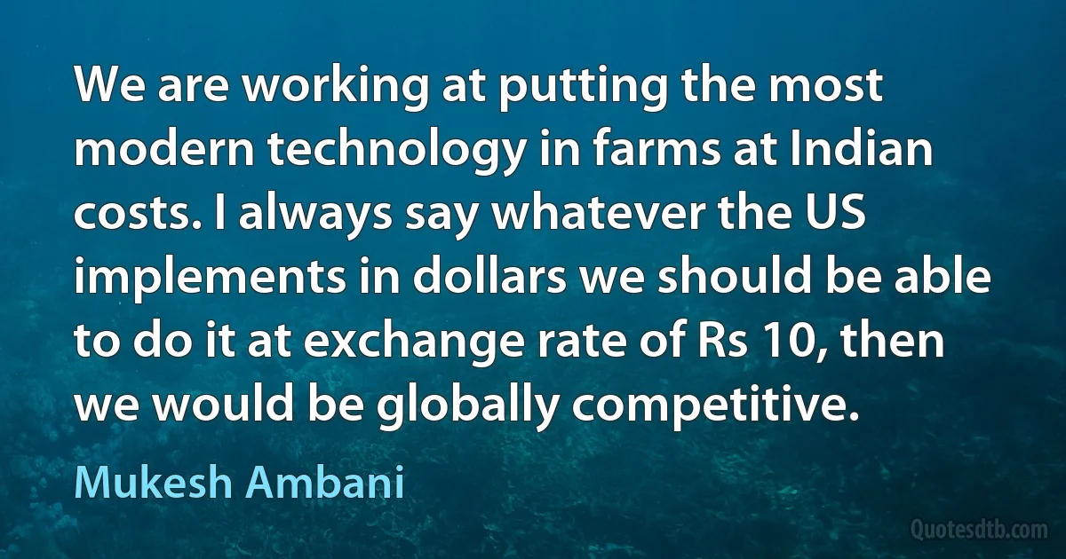 We are working at putting the most modern technology in farms at Indian costs. I always say whatever the US implements in dollars we should be able to do it at exchange rate of Rs 10, then we would be globally competitive. (Mukesh Ambani)