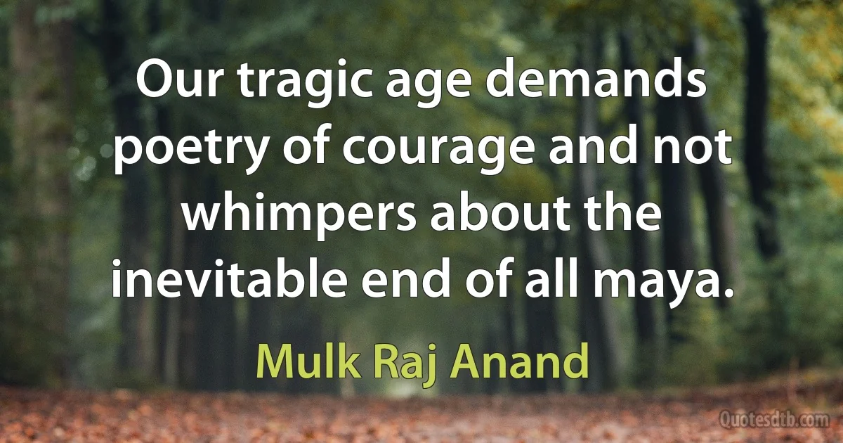 Our tragic age demands poetry of courage and not whimpers about the inevitable end of all maya. (Mulk Raj Anand)