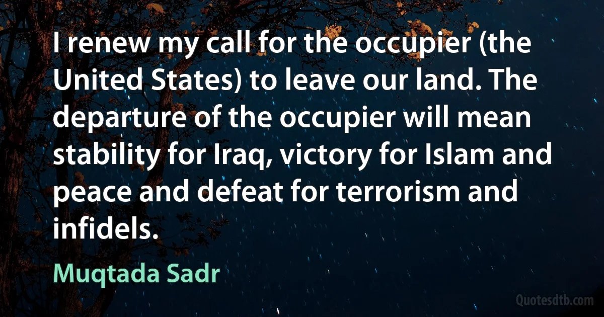 I renew my call for the occupier (the United States) to leave our land. The departure of the occupier will mean stability for Iraq, victory for Islam and peace and defeat for terrorism and infidels. (Muqtada Sadr)