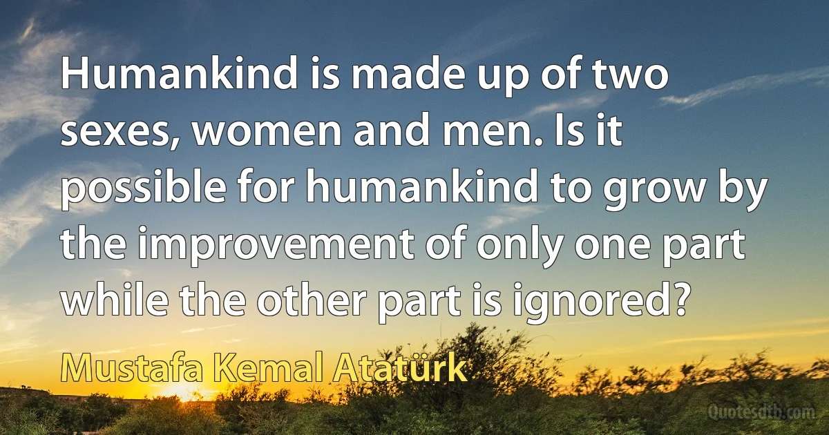 Humankind is made up of two sexes, women and men. Is it possible for humankind to grow by the improvement of only one part while the other part is ignored? (Mustafa Kemal Atatürk)