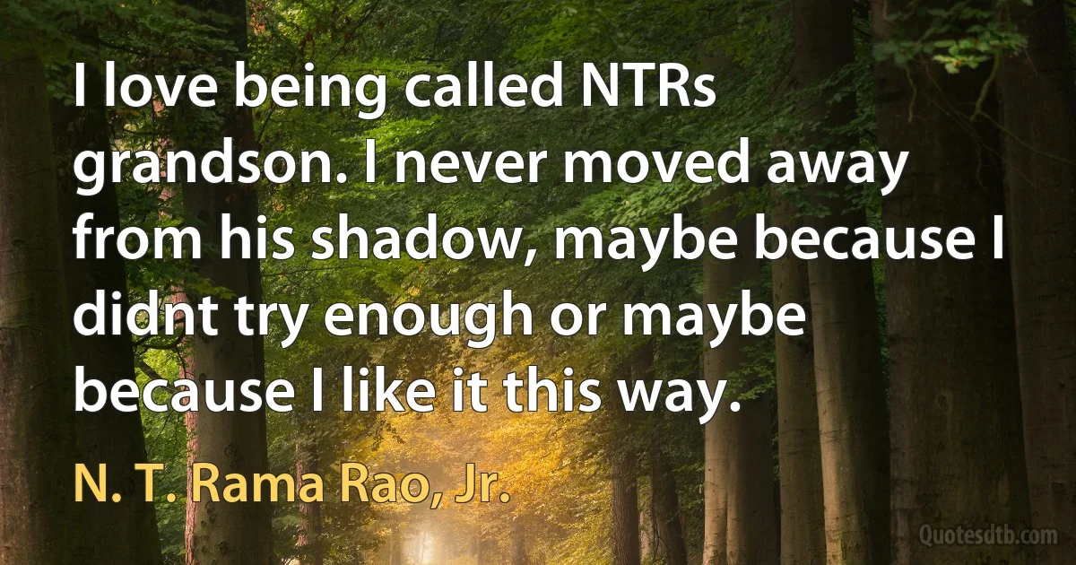 I love being called NTRs grandson. I never moved away from his shadow, maybe because I didnt try enough or maybe because I like it this way. (N. T. Rama Rao, Jr.)