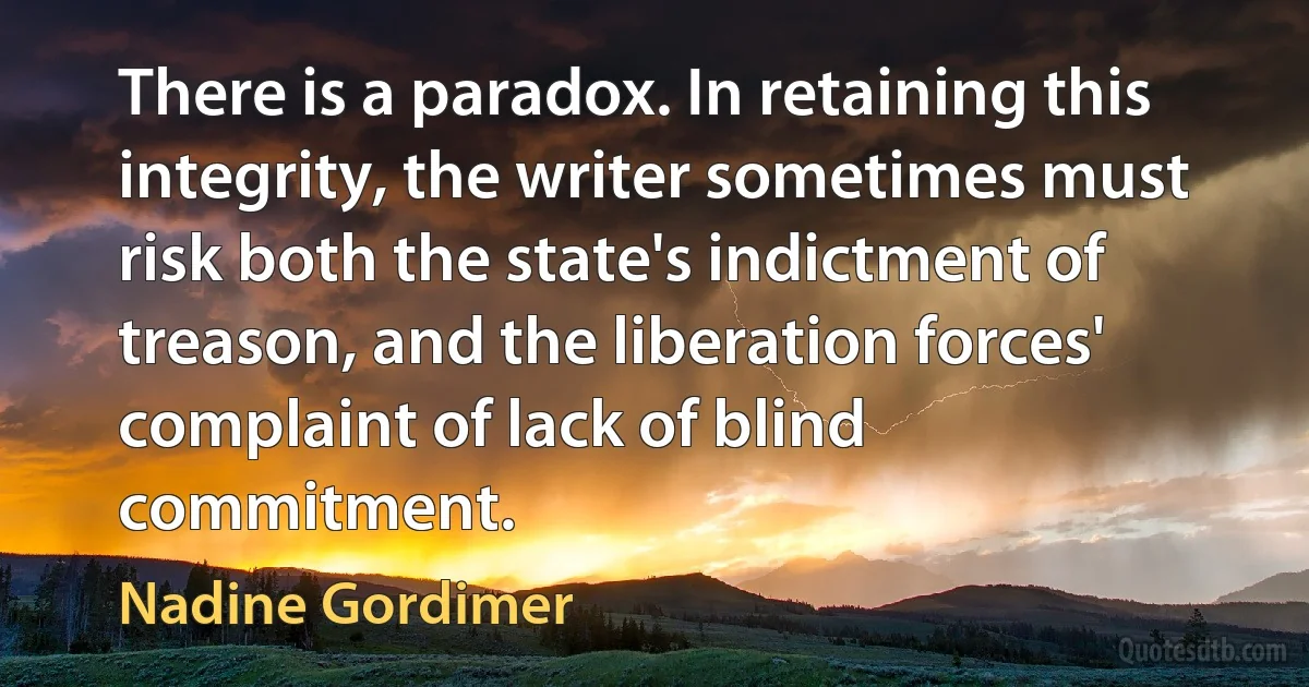 There is a paradox. In retaining this integrity, the writer sometimes must risk both the state's indictment of treason, and the liberation forces' complaint of lack of blind commitment. (Nadine Gordimer)