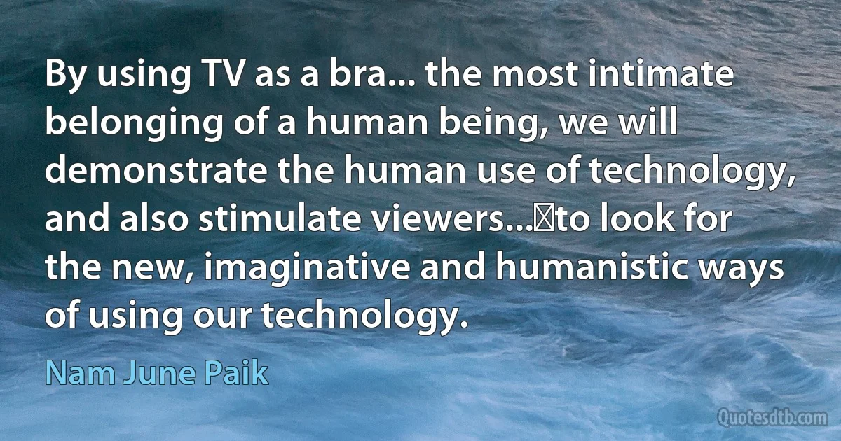 By using TV as a bra... the most intimate belonging of a human being, we will demonstrate the human use of technology, and also stimulate viewers... to look for the new, imaginative and humanistic ways of using our technology. (Nam June Paik)