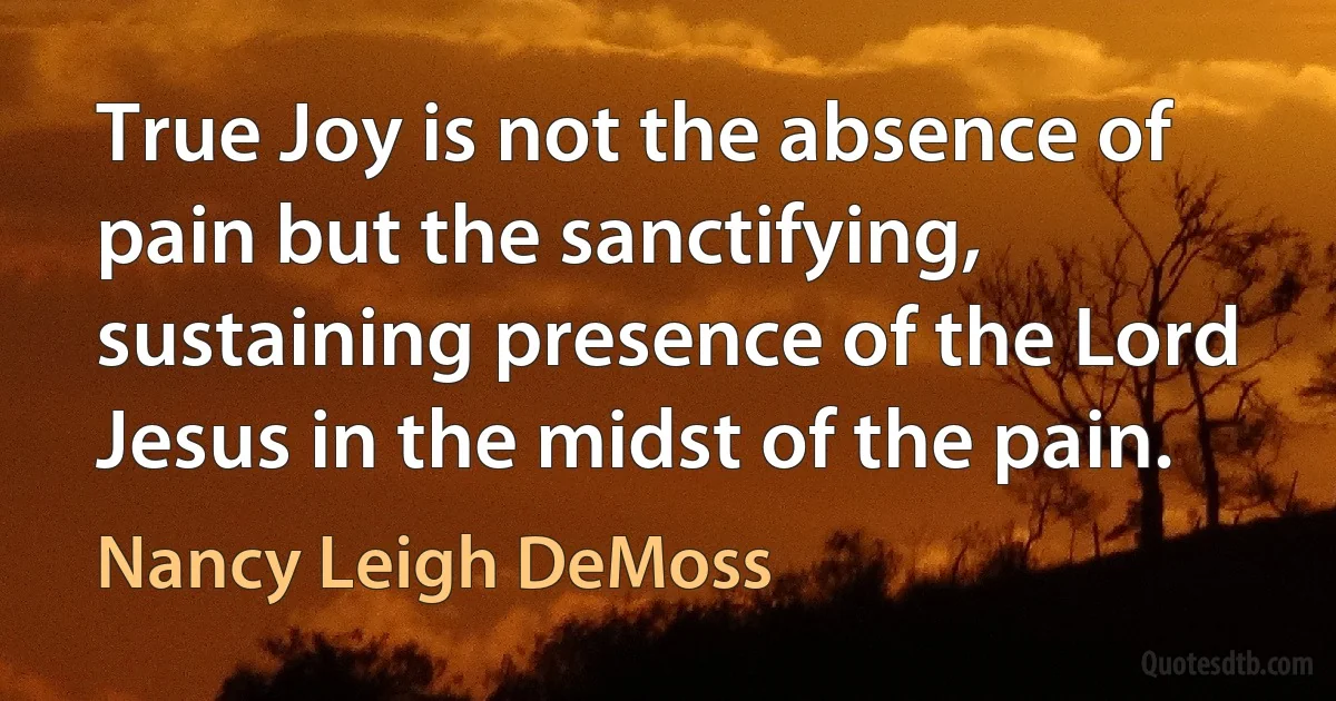 True Joy is not the absence of pain but the sanctifying, sustaining presence of the Lord Jesus in the midst of the pain. (Nancy Leigh DeMoss)