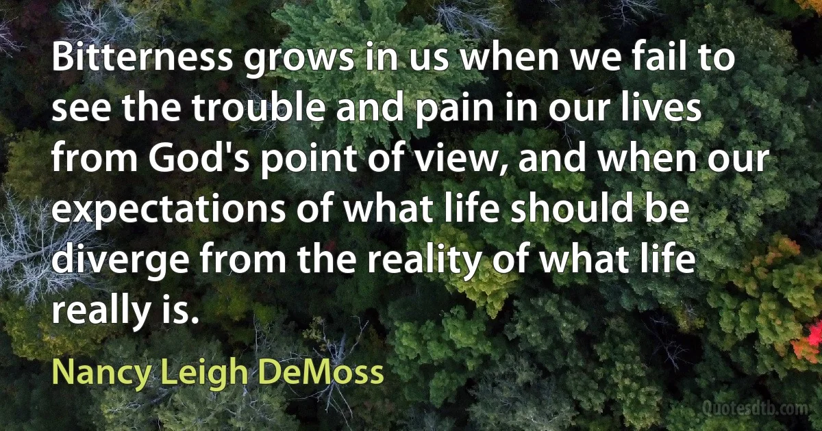 Bitterness grows in us when we fail to see the trouble and pain in our lives from God's point of view, and when our expectations of what life should be diverge from the reality of what life really is. (Nancy Leigh DeMoss)