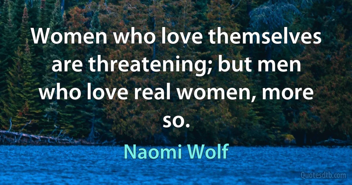 Women who love themselves are threatening; but men who love real women, more so. (Naomi Wolf)