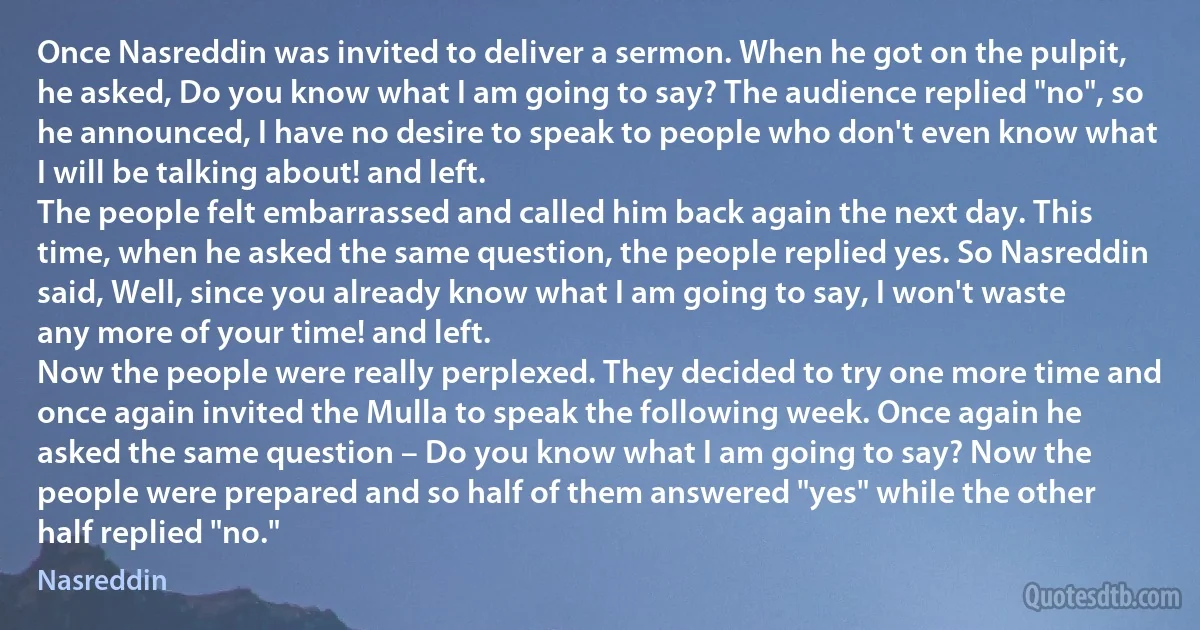 Once Nasreddin was invited to deliver a sermon. When he got on the pulpit, he asked, Do you know what I am going to say? The audience replied "no", so he announced, I have no desire to speak to people who don't even know what I will be talking about! and left.
The people felt embarrassed and called him back again the next day. This time, when he asked the same question, the people replied yes. So Nasreddin said, Well, since you already know what I am going to say, I won't waste any more of your time! and left.
Now the people were really perplexed. They decided to try one more time and once again invited the Mulla to speak the following week. Once again he asked the same question – Do you know what I am going to say? Now the people were prepared and so half of them answered "yes" while the other half replied "no." (Nasreddin)