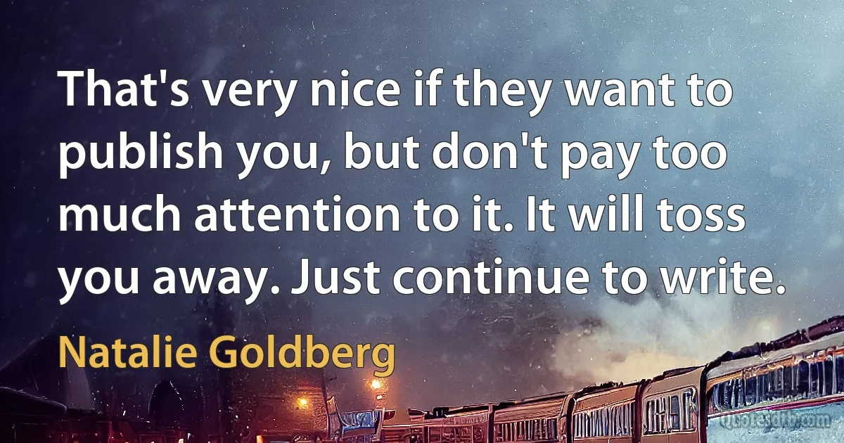 That's very nice if they want to publish you, but don't pay too much attention to it. It will toss you away. Just continue to write. (Natalie Goldberg)