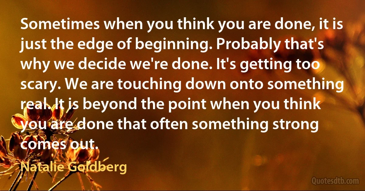 Sometimes when you think you are done, it is just the edge of beginning. Probably that's why we decide we're done. It's getting too scary. We are touching down onto something real. It is beyond the point when you think you are done that often something strong comes out. (Natalie Goldberg)