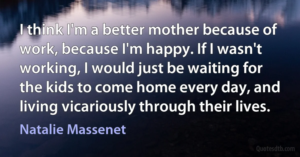 I think I'm a better mother because of work, because I'm happy. If I wasn't working, I would just be waiting for the kids to come home every day, and living vicariously through their lives. (Natalie Massenet)