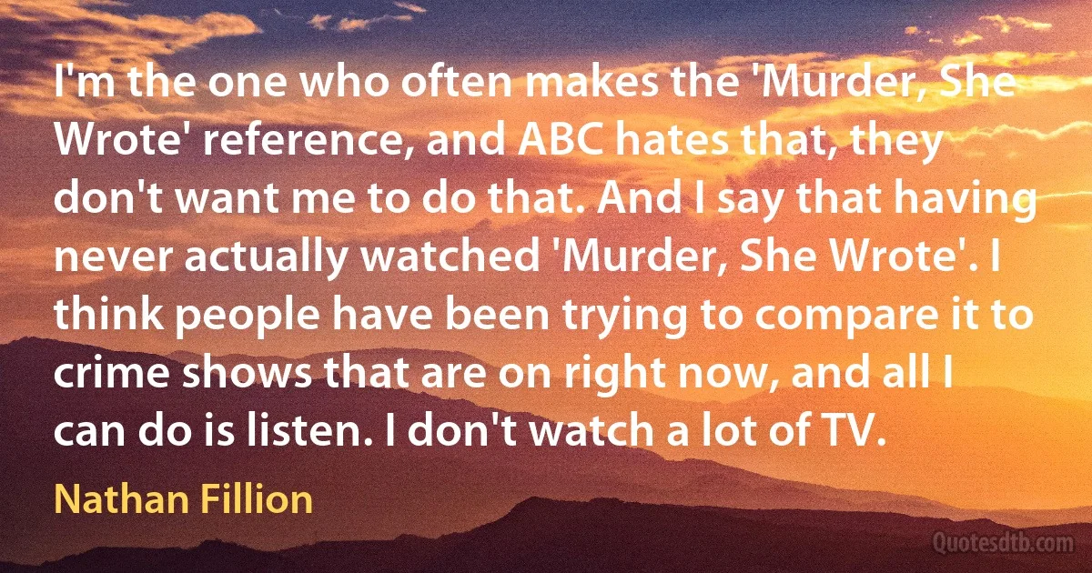 I'm the one who often makes the 'Murder, She Wrote' reference, and ABC hates that, they don't want me to do that. And I say that having never actually watched 'Murder, She Wrote'. I think people have been trying to compare it to crime shows that are on right now, and all I can do is listen. I don't watch a lot of TV. (Nathan Fillion)