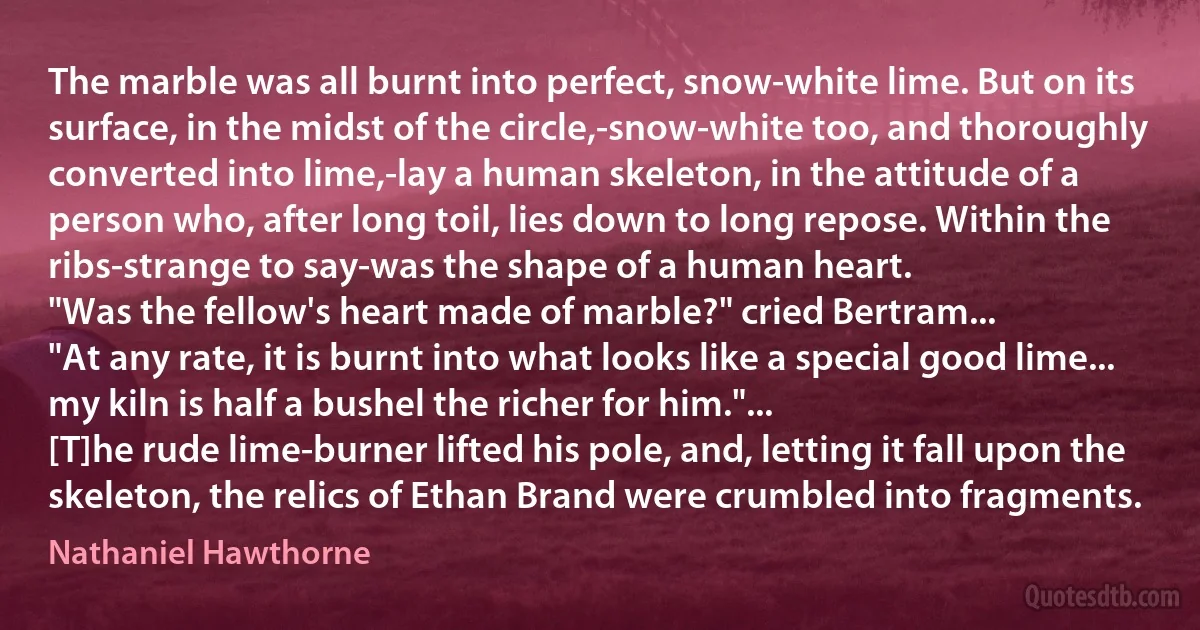 The marble was all burnt into perfect, snow-white lime. But on its surface, in the midst of the circle,-snow-white too, and thoroughly converted into lime,-lay a human skeleton, in the attitude of a person who, after long toil, lies down to long repose. Within the ribs-strange to say-was the shape of a human heart.
"Was the fellow's heart made of marble?" cried Bertram...
"At any rate, it is burnt into what looks like a special good lime... my kiln is half a bushel the richer for him."...
[T]he rude lime-burner lifted his pole, and, letting it fall upon the skeleton, the relics of Ethan Brand were crumbled into fragments. (Nathaniel Hawthorne)