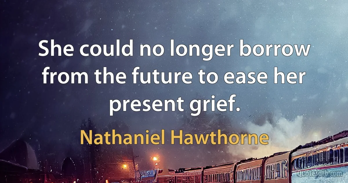 She could no longer borrow from the future to ease her present grief. (Nathaniel Hawthorne)