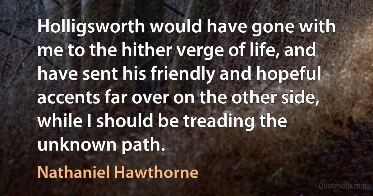 Holligsworth would have gone with me to the hither verge of life, and have sent his friendly and hopeful accents far over on the other side, while I should be treading the unknown path. (Nathaniel Hawthorne)