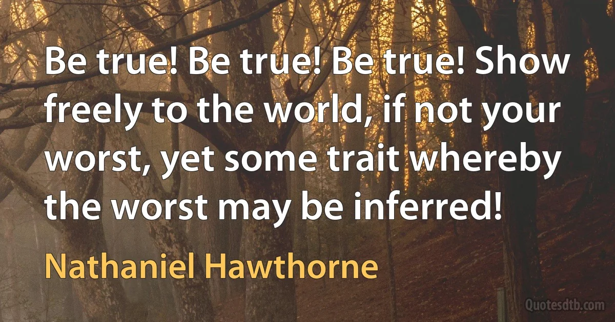 Be true! Be true! Be true! Show freely to the world, if not your worst, yet some trait whereby the worst may be inferred! (Nathaniel Hawthorne)