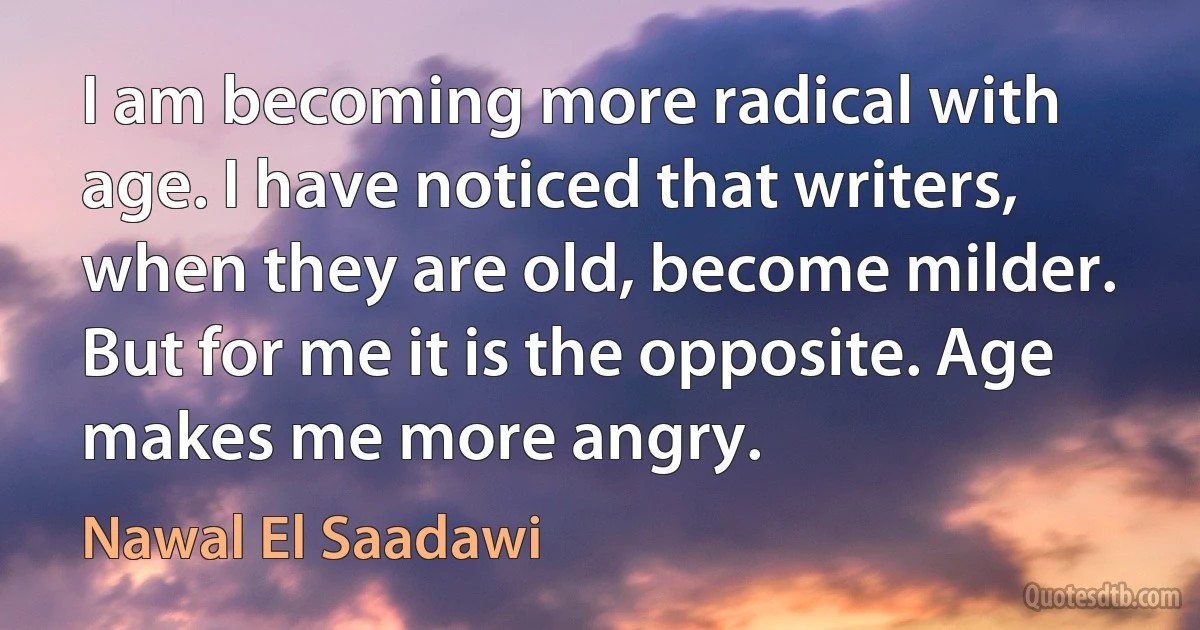 I am becoming more radical with age. I have noticed that writers, when they are old, become milder. But for me it is the opposite. Age makes me more angry. (Nawal El Saadawi)