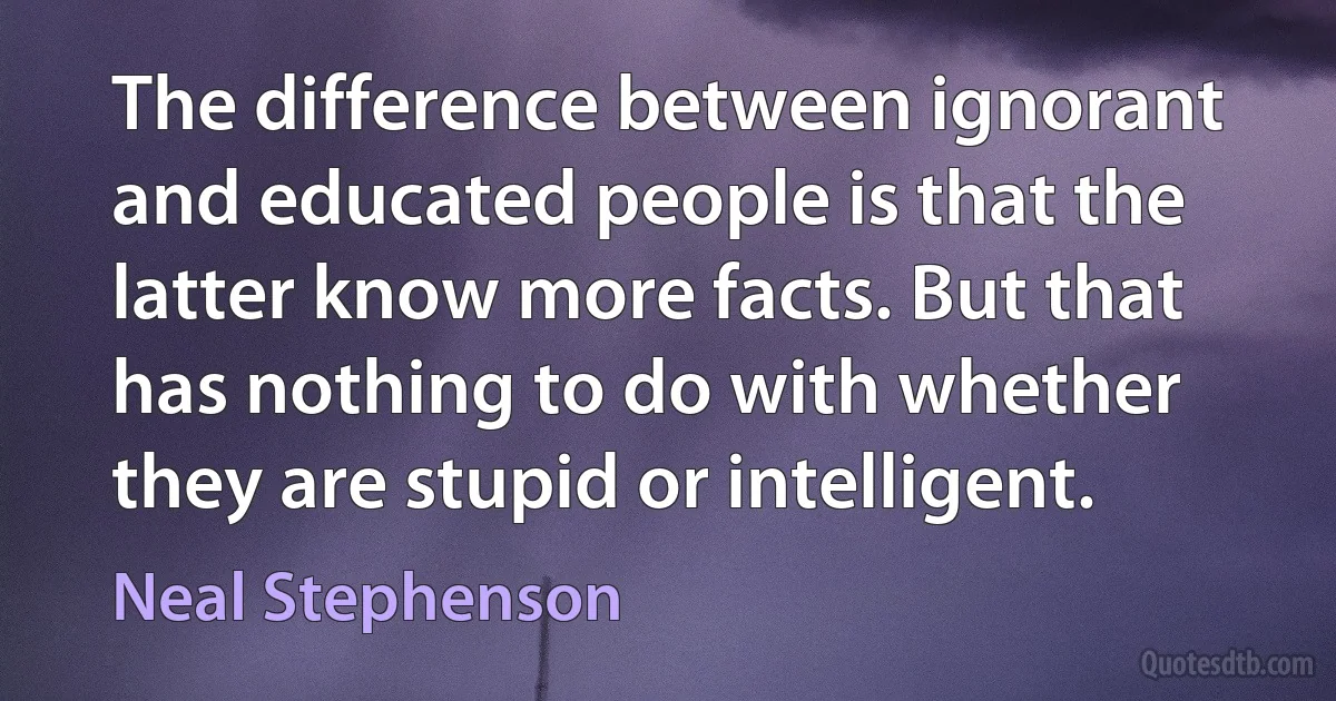 The difference between ignorant and educated people is that the latter know more facts. But that has nothing to do with whether they are stupid or intelligent. (Neal Stephenson)