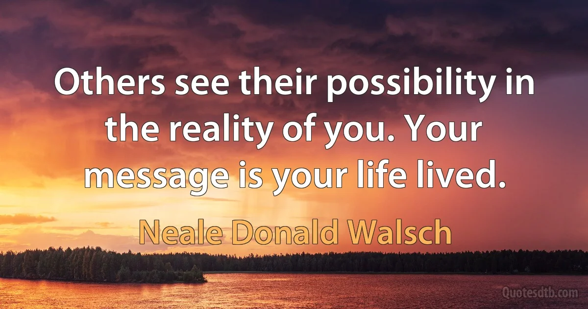 Others see their possibility in the reality of you. Your message is your life lived. (Neale Donald Walsch)