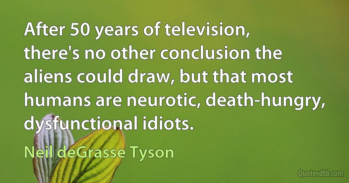 After 50 years of television, there's no other conclusion the aliens could draw, but that most humans are neurotic, death-hungry, dysfunctional idiots. (Neil deGrasse Tyson)