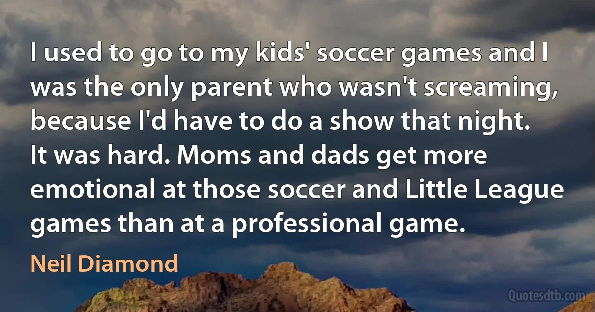 I used to go to my kids' soccer games and I was the only parent who wasn't screaming, because I'd have to do a show that night. It was hard. Moms and dads get more emotional at those soccer and Little League games than at a professional game. (Neil Diamond)