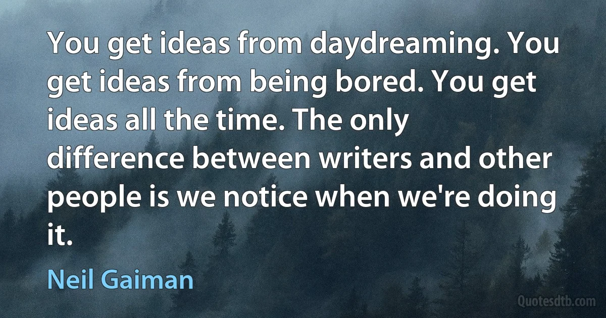 You get ideas from daydreaming. You get ideas from being bored. You get ideas all the time. The only difference between writers and other people is we notice when we're doing it. (Neil Gaiman)