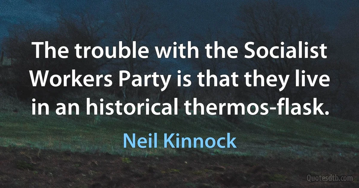 The trouble with the Socialist Workers Party is that they live in an historical thermos-flask. (Neil Kinnock)