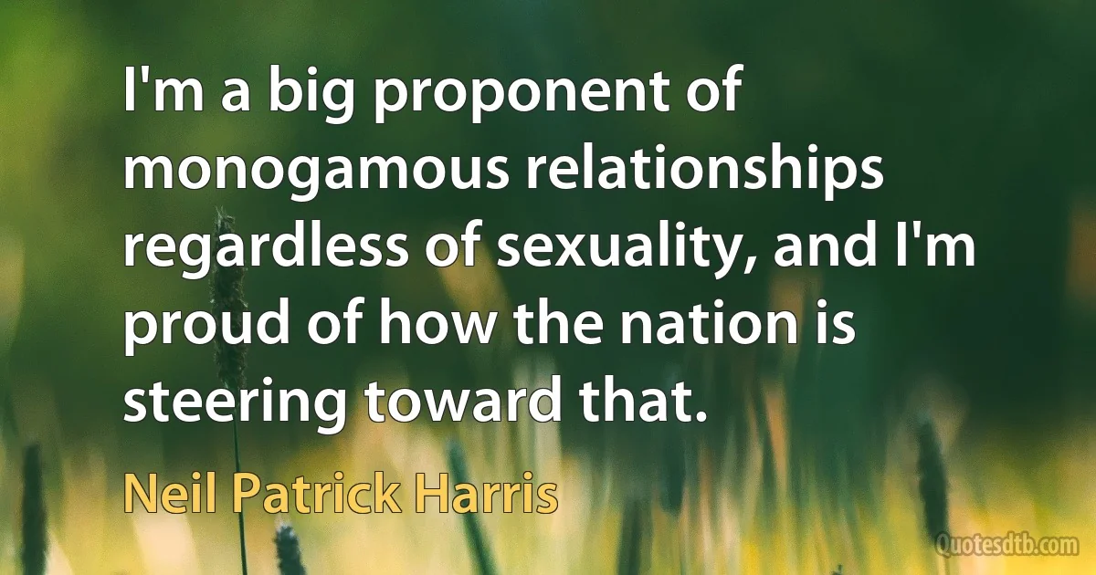 I'm a big proponent of monogamous relationships regardless of sexuality, and I'm proud of how the nation is steering toward that. (Neil Patrick Harris)