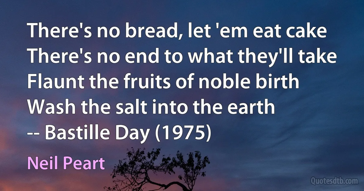 There's no bread, let 'em eat cake
There's no end to what they'll take
Flaunt the fruits of noble birth
Wash the salt into the earth
-- Bastille Day (1975) (Neil Peart)