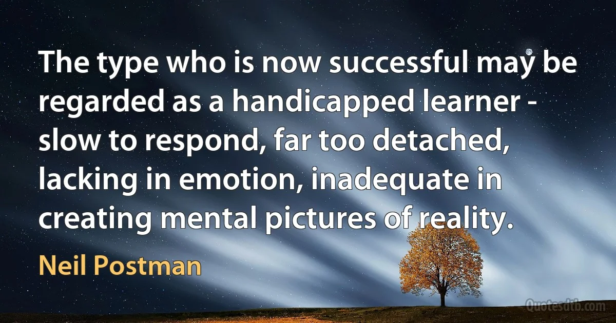 The type who is now successful may be regarded as a handicapped learner - slow to respond, far too detached, lacking in emotion, inadequate in creating mental pictures of reality. (Neil Postman)