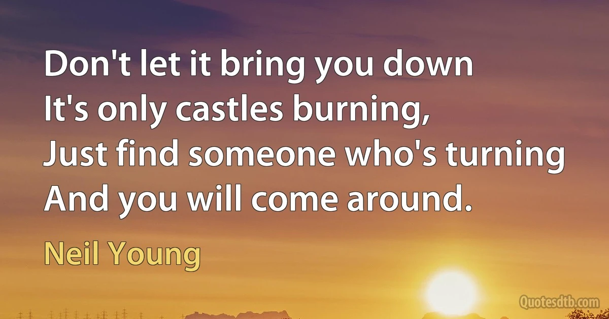 Don't let it bring you down
It's only castles burning,
Just find someone who's turning
And you will come around. (Neil Young)