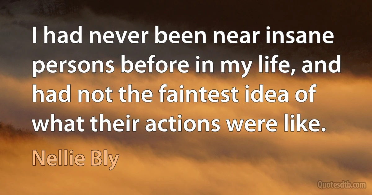 I had never been near insane persons before in my life, and had not the faintest idea of what their actions were like. (Nellie Bly)