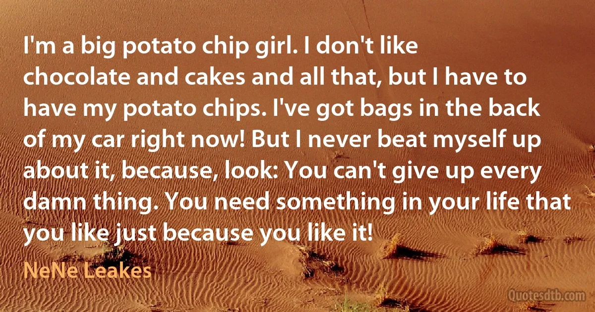 I'm a big potato chip girl. I don't like chocolate and cakes and all that, but I have to have my potato chips. I've got bags in the back of my car right now! But I never beat myself up about it, because, look: You can't give up every damn thing. You need something in your life that you like just because you like it! (NeNe Leakes)