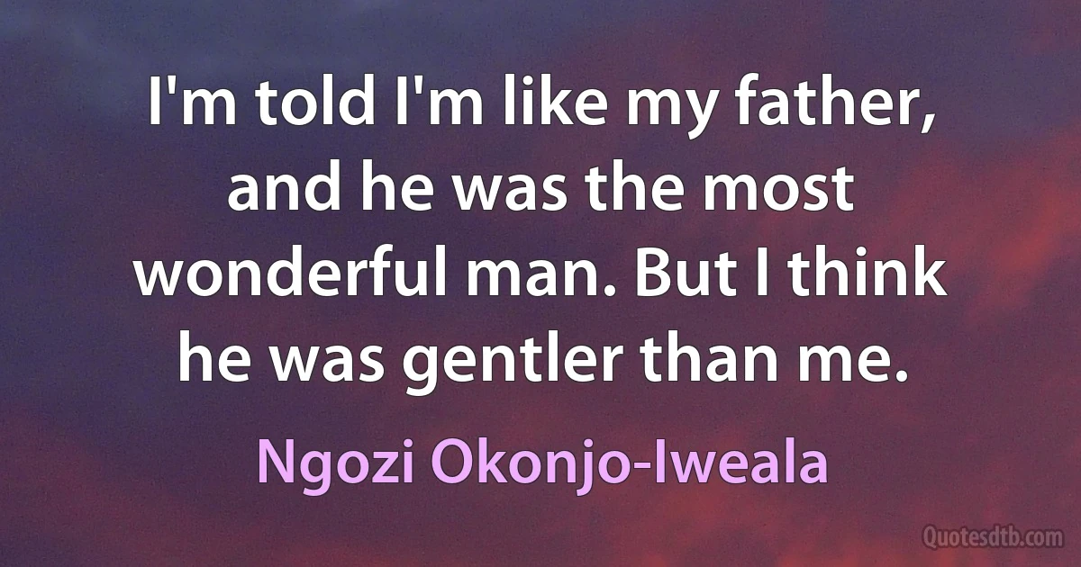 I'm told I'm like my father, and he was the most wonderful man. But I think he was gentler than me. (Ngozi Okonjo-Iweala)