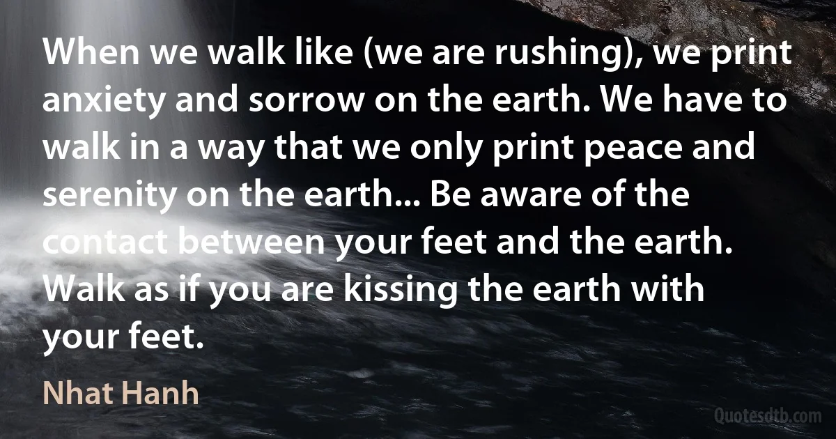 When we walk like (we are rushing), we print anxiety and sorrow on the earth. We have to walk in a way that we only print peace and serenity on the earth... Be aware of the contact between your feet and the earth. Walk as if you are kissing the earth with your feet. (Nhat Hanh)