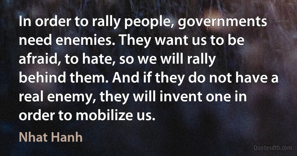 In order to rally people, governments need enemies. They want us to be afraid, to hate, so we will rally behind them. And if they do not have a real enemy, they will invent one in order to mobilize us. (Nhat Hanh)