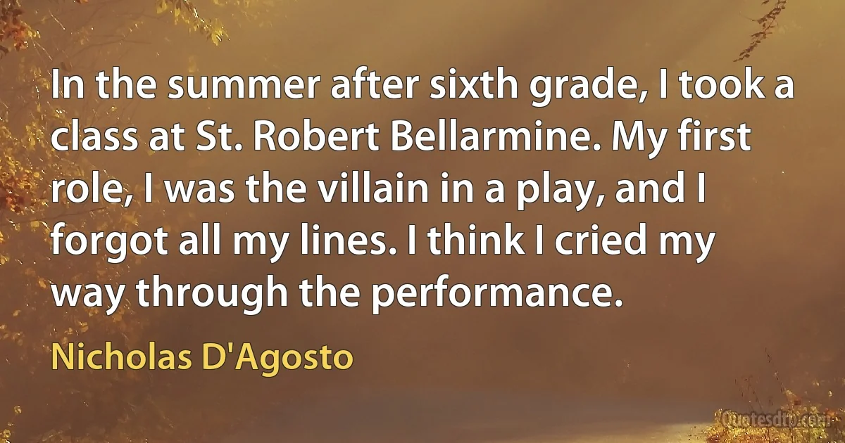 In the summer after sixth grade, I took a class at St. Robert Bellarmine. My first role, I was the villain in a play, and I forgot all my lines. I think I cried my way through the performance. (Nicholas D'Agosto)