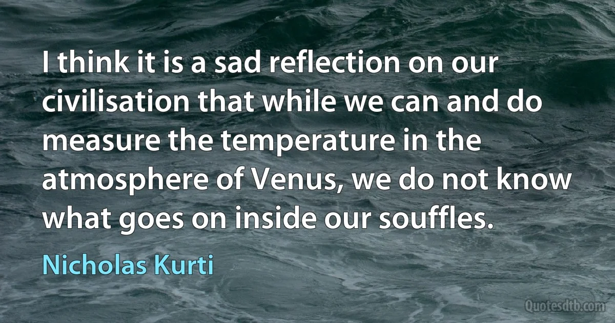 I think it is a sad reflection on our civilisation that while we can and do measure the temperature in the atmosphere of Venus, we do not know what goes on inside our souffles. (Nicholas Kurti)