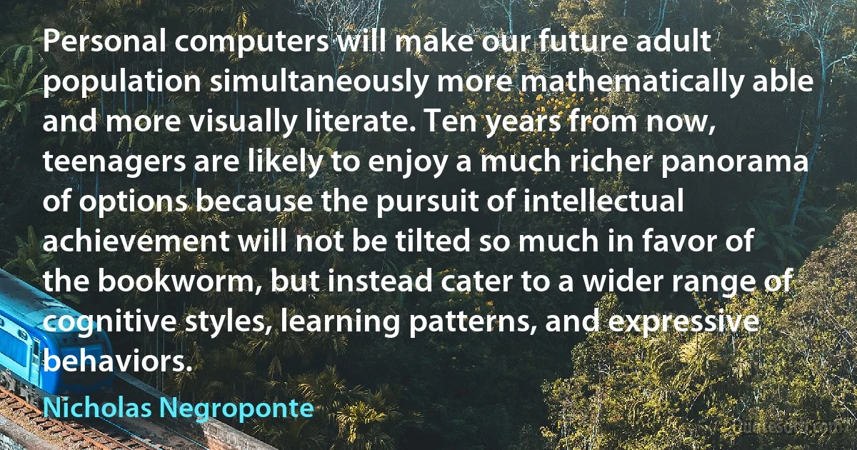 Personal computers will make our future adult population simultaneously more mathematically able and more visually literate. Ten years from now, teenagers are likely to enjoy a much richer panorama of options because the pursuit of intellectual achievement will not be tilted so much in favor of the bookworm, but instead cater to a wider range of cognitive styles, learning patterns, and expressive behaviors. (Nicholas Negroponte)