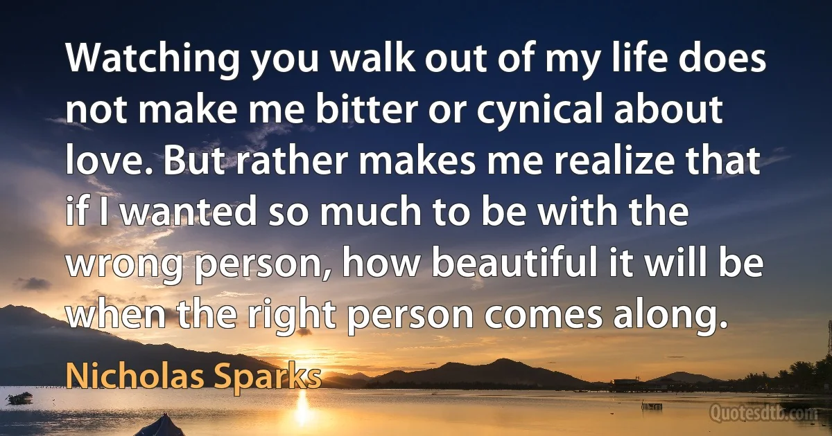 Watching you walk out of my life does not make me bitter or cynical about love. But rather makes me realize that if I wanted so much to be with the wrong person, how beautiful it will be when the right person comes along. (Nicholas Sparks)